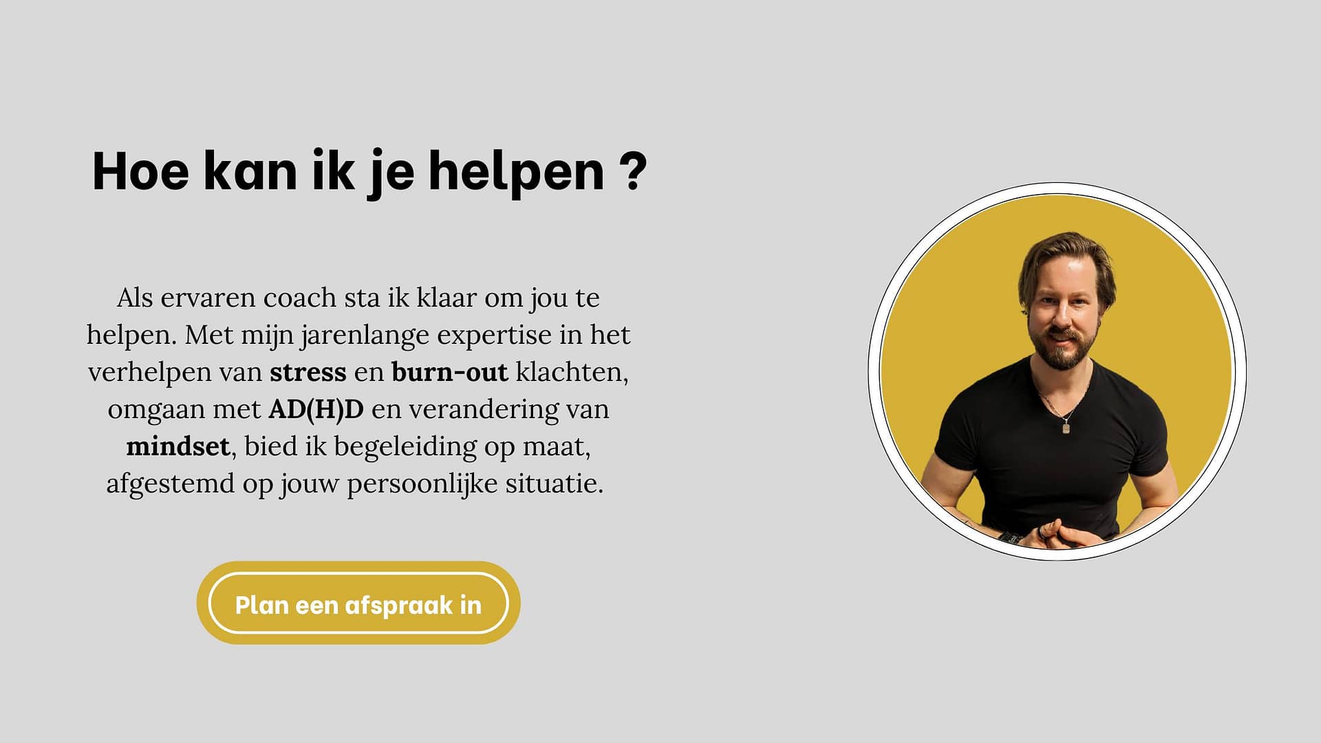 Als ervaren coach sta ik klaar om jou te helpen. Met mijn jarenlange expertise in het verhelpen van stress en burn-out klachten, omgaan met AD(H)D en verandering van mindset, bied ik begeleiding op maat, afgestemd op jouw persoonlijke situatie. 